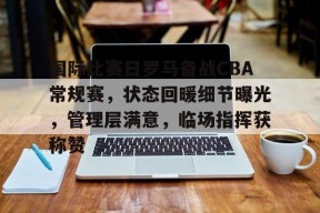 欧博娱乐 -国际比赛日罗马备战CBA常规赛，状态回暖细节曝光，管理层满意，临场指挥获称赞的简单介绍